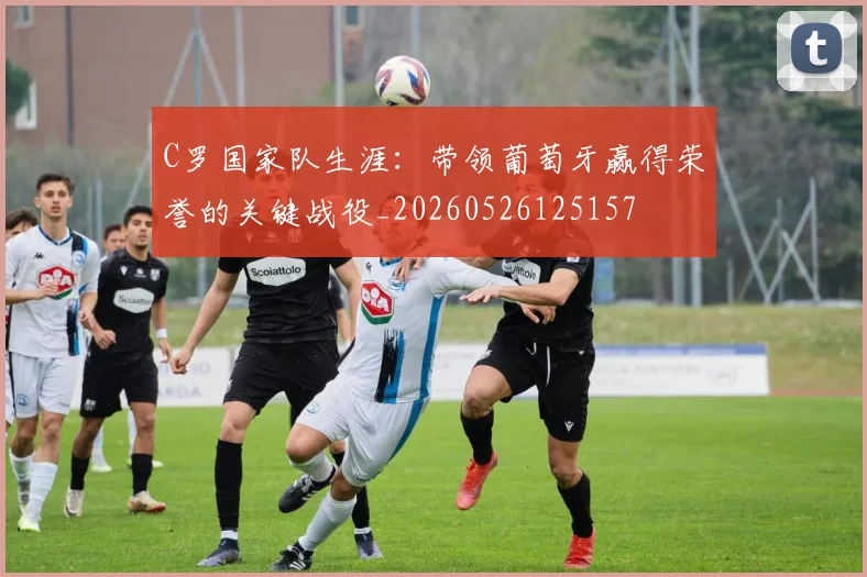 C罗国家队生涯:带领葡萄牙赢得荣誉的关键战役_20260526125157